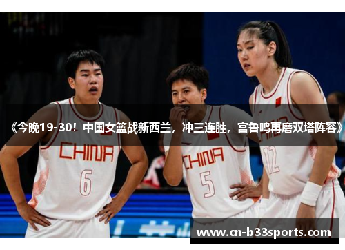 《今晚19-30！中国女篮战新西兰，冲三连胜，宫鲁鸣再磨双塔阵容》